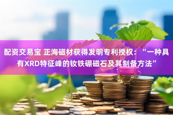 配资交易宝 正海磁材获得发明专利授权：“一种具有XRD特征峰的钕铁硼磁石及其制备方法”