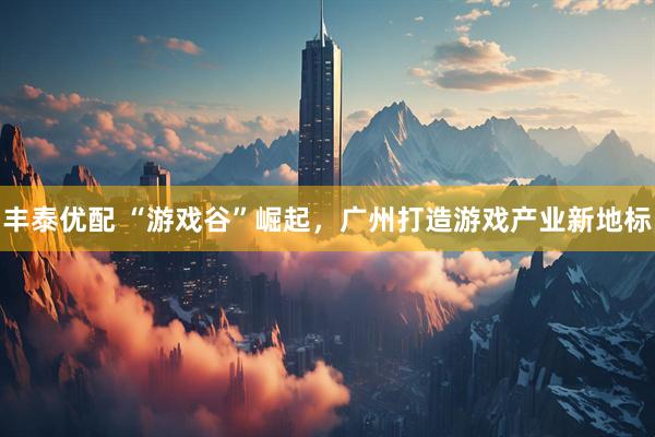 丰泰优配 “游戏谷”崛起，广州打造游戏产业新地标