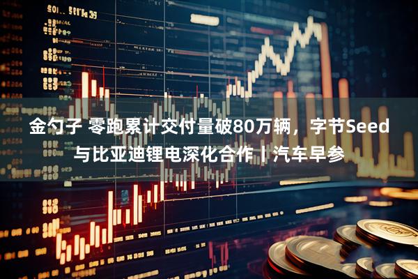 金勺子 零跑累计交付量破80万辆，字节Seed与比亚迪锂电深化合作丨汽车早参