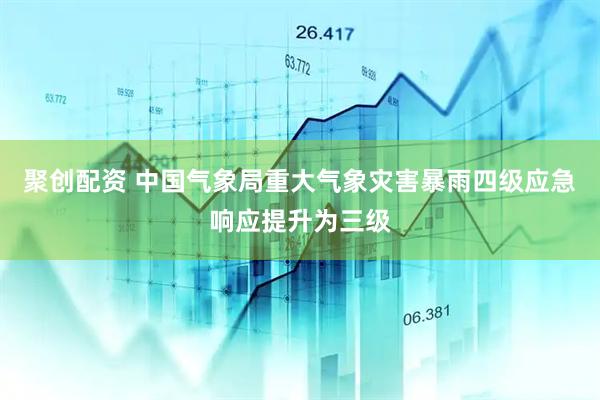 聚创配资 中国气象局重大气象灾害暴雨四级应急响应提升为三级