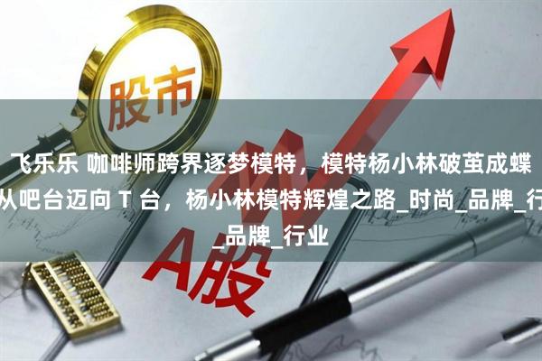 飞乐乐 咖啡师跨界逐梦模特，模特杨小林破茧成蝶，从吧台迈向 T 台，杨小林模特辉煌之路_时尚_品牌_行业
