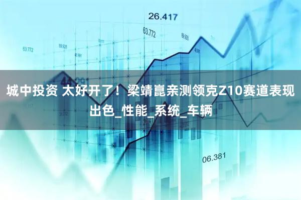 城中投资 太好开了！梁靖崑亲测领克Z10赛道表现出色_性能_系统_车辆