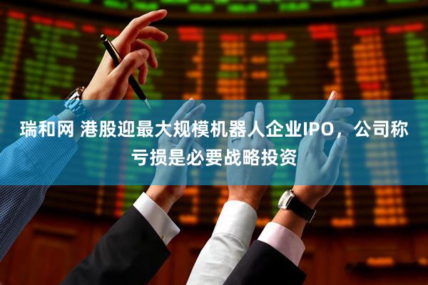 瑞和网 港股迎最大规模机器人企业IPO，公司称亏损是必要战略投资