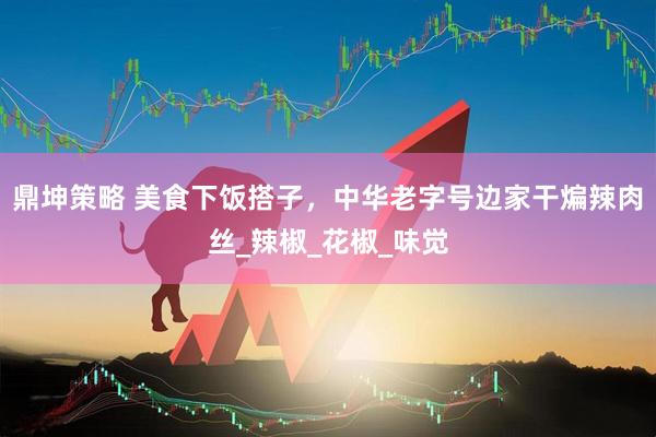 鼎坤策略 美食下饭搭子，中华老字号边家干煸辣肉丝_辣椒_花椒_味觉