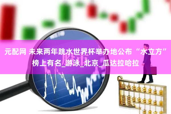 元配网 未来两年跳水世界杯举办地公布 “水立方”榜上有名_游泳_北京_瓜达拉哈拉