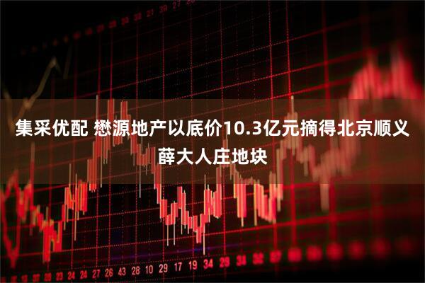 集采优配 懋源地产以底价10.3亿元摘得北京顺义薛大人庄地块