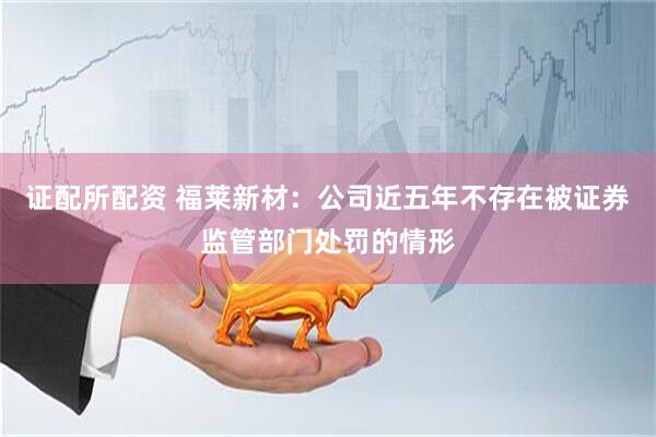 证配所配资 福莱新材：公司近五年不存在被证券监管部门处罚的情形
