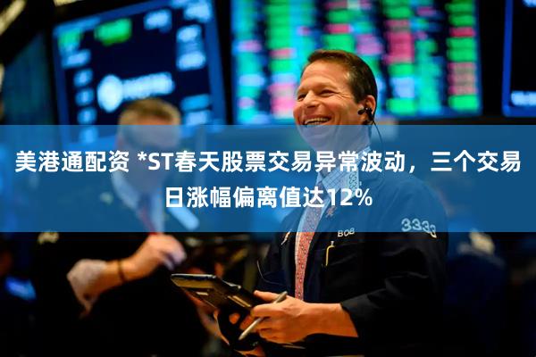 美港通配资 *ST春天股票交易异常波动，三个交易日涨幅偏离值达12%