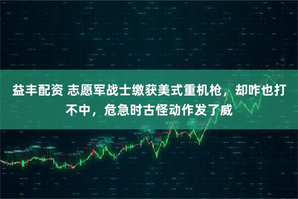 益丰配资 志愿军战士缴获美式重机枪，却咋也打不中，危急时古怪动作发了威