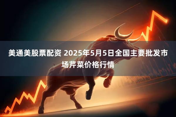 美通美股票配资 2025年5月5日全国主要批发市场芹菜价格行情
