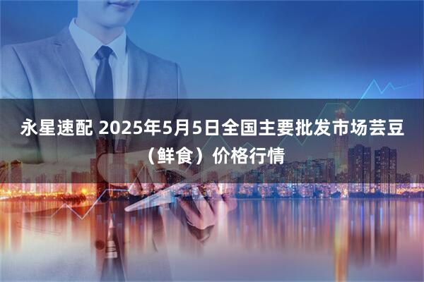 永星速配 2025年5月5日全国主要批发市场芸豆（鲜食）价格行情