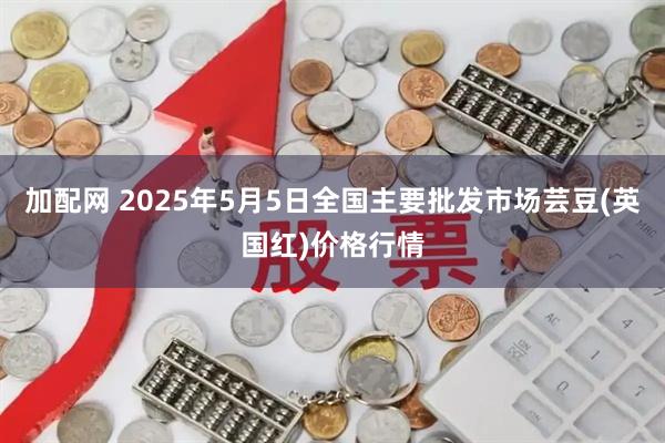 加配网 2025年5月5日全国主要批发市场芸豆(英国红)价格行情