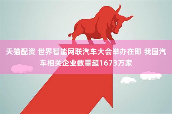 天猫配资 世界智能网联汽车大会举办在即 我国汽车相关企业数量超1673万家