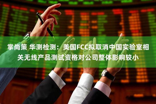掌尚策 华测检测：美国FCC拟取消中国实验室相关无线产品测试资格对公司整体影响较小